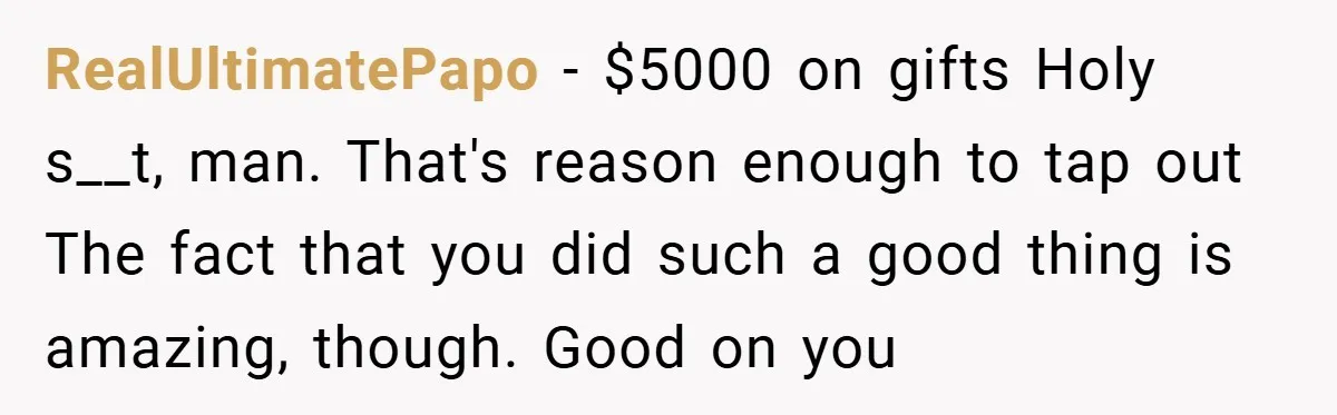 RealUltimatePapo − $5000 on gifts Holy s__t, man. That's reason enough to tap out The fact that you did such a good thing is amazing, though. Good on you