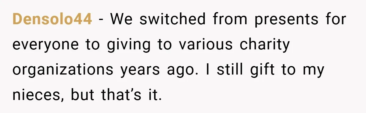 Densolo44 − We switched from presents for everyone to giving to various charity organizations years ago. I still gift to my nieces, but that’s it.