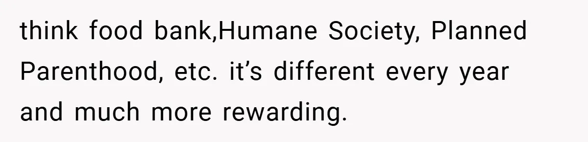 think food bank,Humane Society, Planned Parenthood, etc. it’s different every year and much more rewarding.