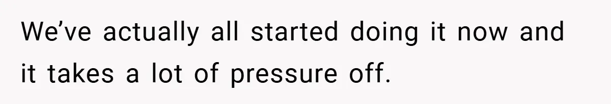 We’ve actually all started doing it now and it takes a lot of pressure off.