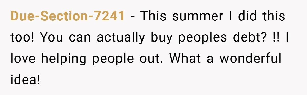 Due-Section-7241 − This summer I did this too! You can actually buy peoples debt? !! I love helping people out. What a wonderful idea!