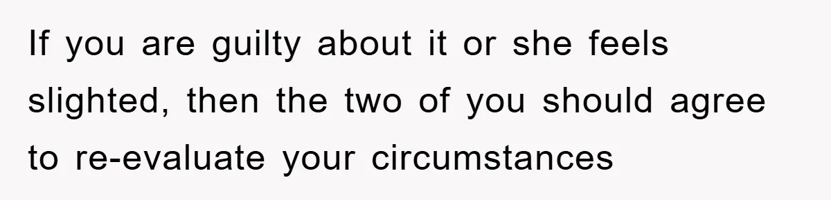 If you are guilty about it or she feels slighted, then the two of you should agree to re-evaluate your circumstances
