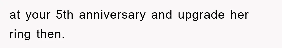 at your 5th anniversary and upgrade her ring then.