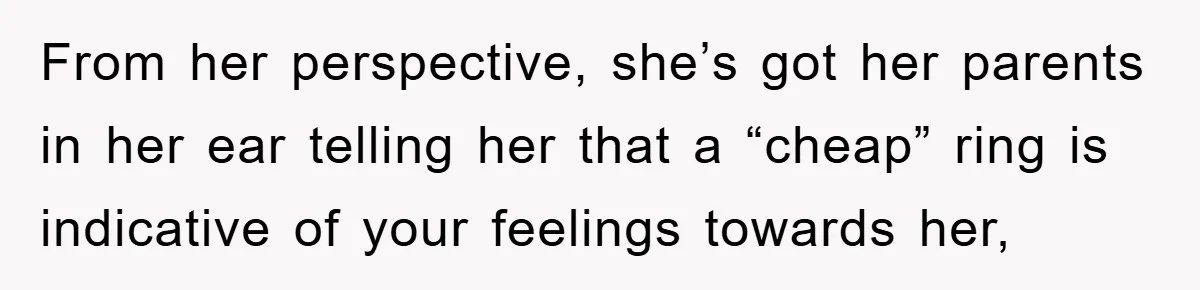 From her perspective, she’s got her parents in her ear telling her that a “cheap” ring is indicative of your feelings towards her,