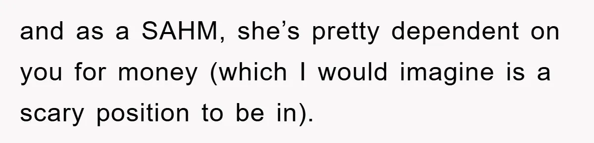 and as a SAHM, she’s pretty dependent on you for money (which I would imagine is a scary position to be in).