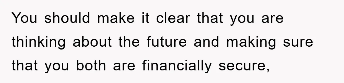 You should make it clear that you are thinking about the future and making sure that you both are financially secure,