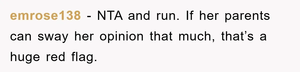 emrose138 − NTA and run. If her parents can sway her opinion that much, that’s a huge red flag.