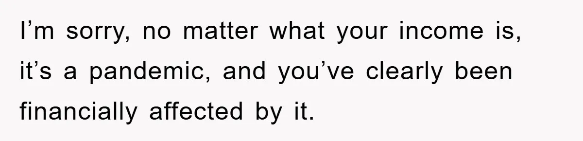 I’m sorry, no matter what your income is, it’s a pandemic, and you’ve clearly been financially affected by it.