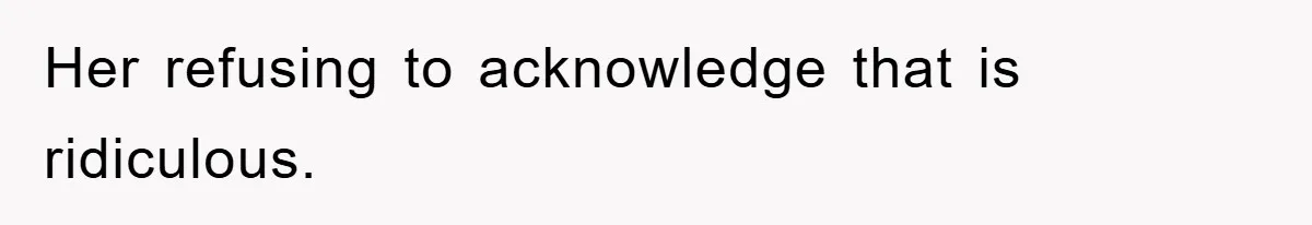 Her refusing to acknowledge that is ridiculous.