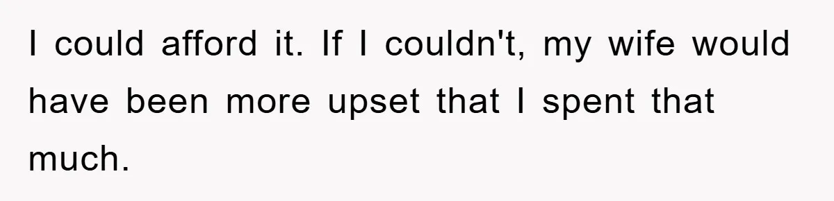 I could afford it. If I couldn't, my wife would have been more upset that I spent that much.