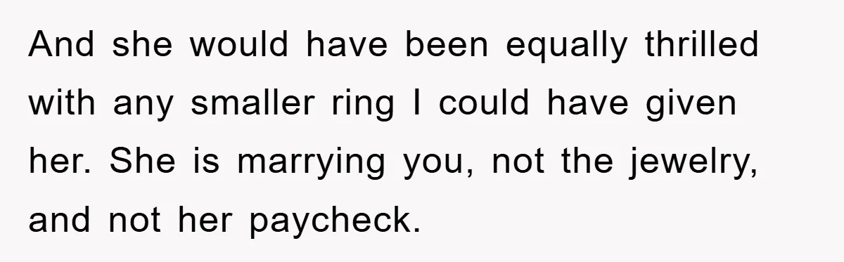 And she would have been equally thrilled with any smaller ring I could have given her. She is marrying you, not the jewelry, and not her paycheck.