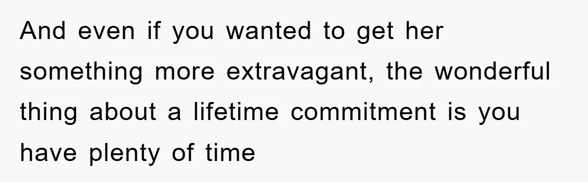 And even if you wanted to get her something more extravagant, the wonderful thing about a lifetime commitment is you have plenty of time