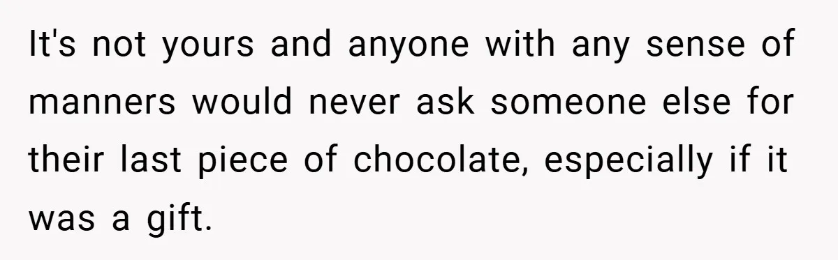 It's not yours and anyone with any sense of manners would never ask someone else for their last piece of chocolate, especially if it was a gift.