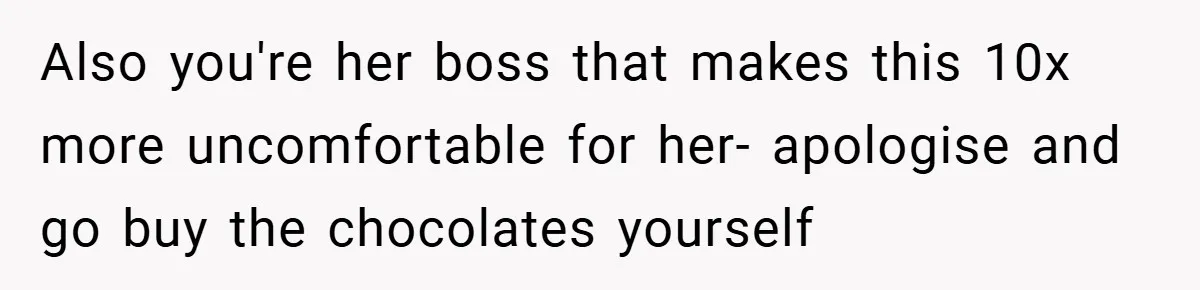 Also you're her boss that makes this 10x more uncomfortable for her- apologise and go buy the chocolates yourself