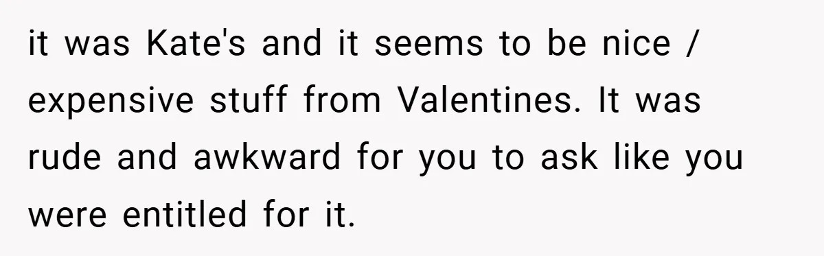 it was Kate's and it seems to be nice / expensive stuff from Valentines. It was rude and awkward for you to ask like you were entitled for it.