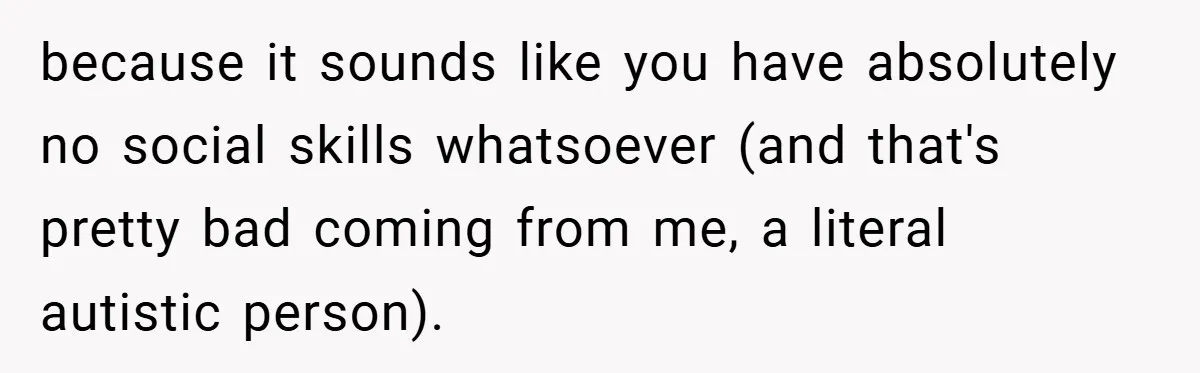 because it sounds like you have absolutely no social skills whatsoever (and that's pretty bad coming from me, a literal autistic person).