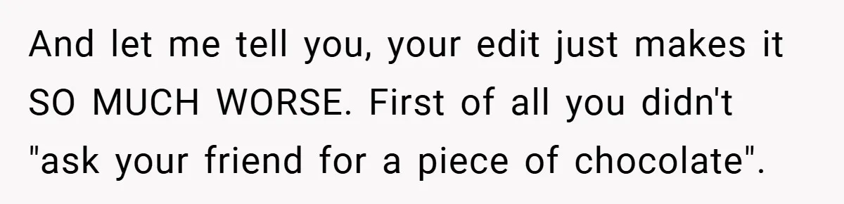 And let me tell you, your edit just makes it SO MUCH WORSE. First of all you didn't "ask your friend for a piece of chocolate".