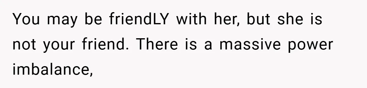 You may be friendLY with her, but she is not your friend. There is a massive power imbalance,