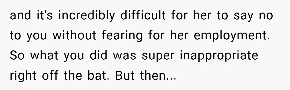 and it's incredibly difficult for her to say no to you without fearing for her employment. So what you did was super inappropriate right off the bat. But then...