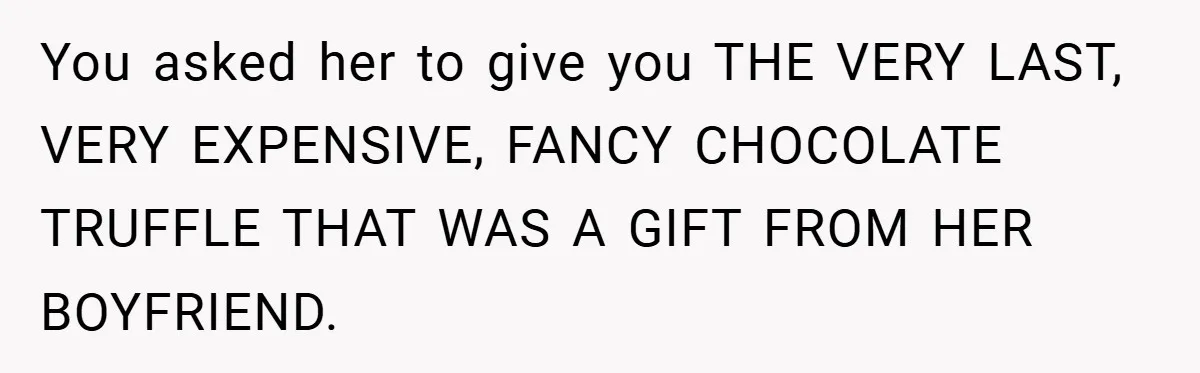 You asked her to give you THE VERY LAST, VERY EXPENSIVE, FANCY CHOCOLATE TRUFFLE THAT WAS A GIFT FROM HER BOYFRIEND.