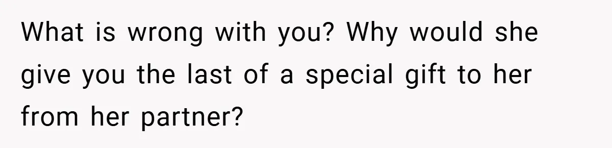 What is wrong with you? Why would she give you the last of a special gift to her from her partner?