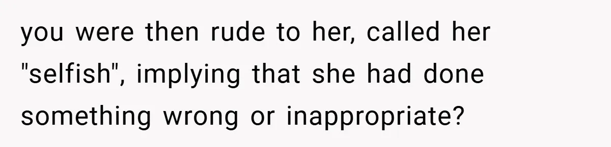 you were then rude to her, called her "selfish", implying that she had done something wrong or inappropriate?