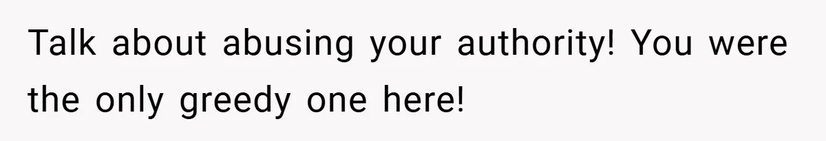 Talk about abusing your authority! You were the only greedy one here!