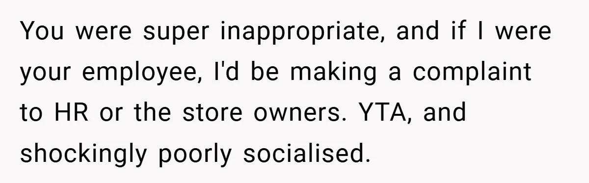 You were super inappropriate, and if I were your employee, I'd be making a complaint to HR or the store owners. YTA, and shockingly poorly socialised.