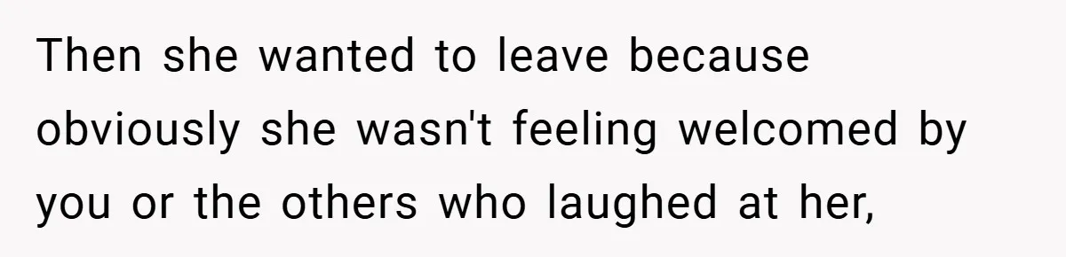Then she wanted to leave because obviously she wasn't feeling welcomed by you or the others who laughed at her,