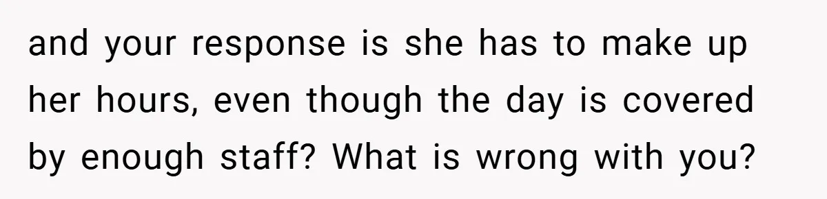 and your response is she has to make up her hours, even though the day is covered by enough staff? What is wrong with you?