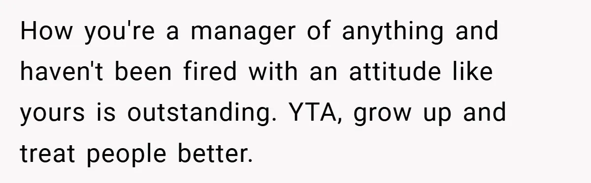 How you're a manager of anything and haven't been fired with an attitude like yours is outstanding. YTA, grow up and treat people better.
