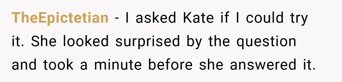 TheEpictetian − I asked Kate if I could try it. She looked surprised by the question and took a minute before she answered it.