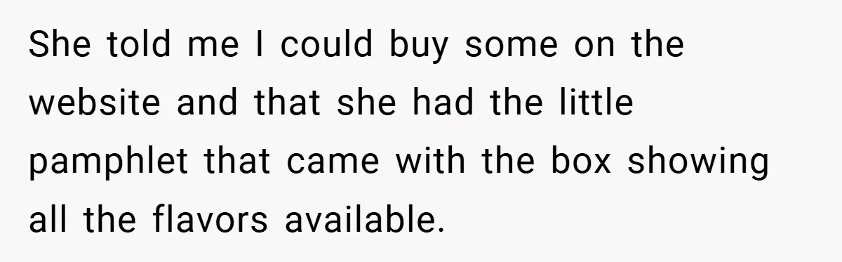 She told me I could buy some on the website and that she had the little pamphlet that came with the box showing all the flavors available.
