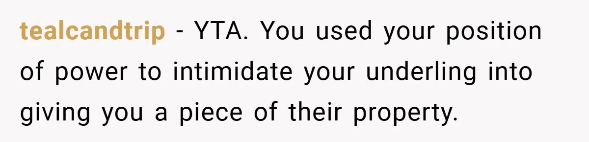 tealcandtrip − YTA. You used your position of power to intimidate your underling into giving you a piece of their property.