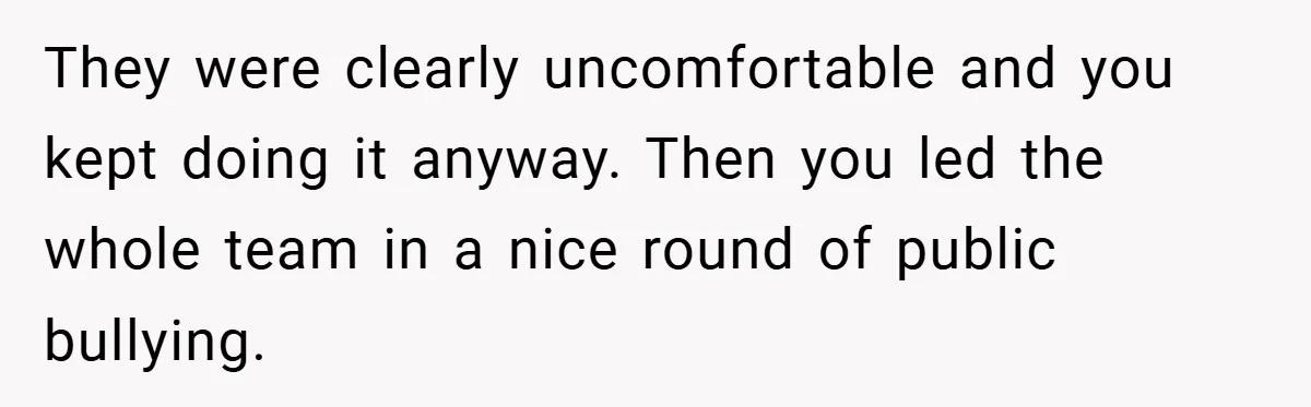 They were clearly uncomfortable and you kept doing it anyway. Then you led the whole team in a nice round of public bullying.