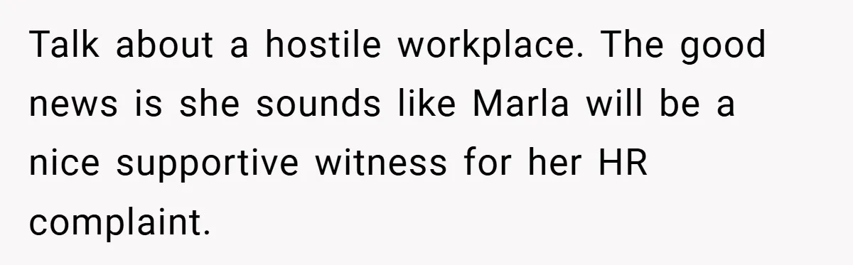 Talk about a hostile workplace. The good news is she sounds like Marla will be a nice supportive witness for her HR complaint.
