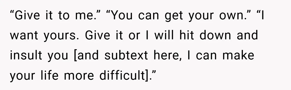 “Give it to me.” “You can get your own.” “I want yours. Give it or I will hit down and insult you [and subtext here, I can make your life...