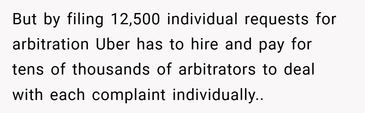 But by filing 12,500 individual requests for arbitration Uber has to hire and pay for tens of thousands of arbitrators to deal with each complaint individually..