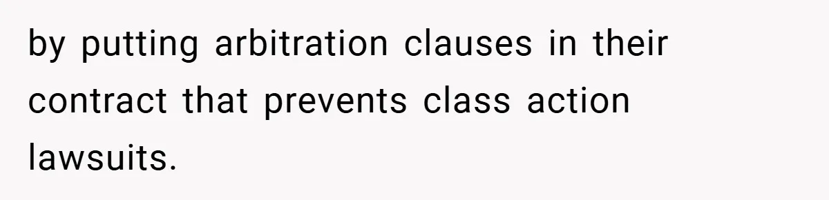 by putting arbitration clauses in their contract that prevents class action lawsuits.