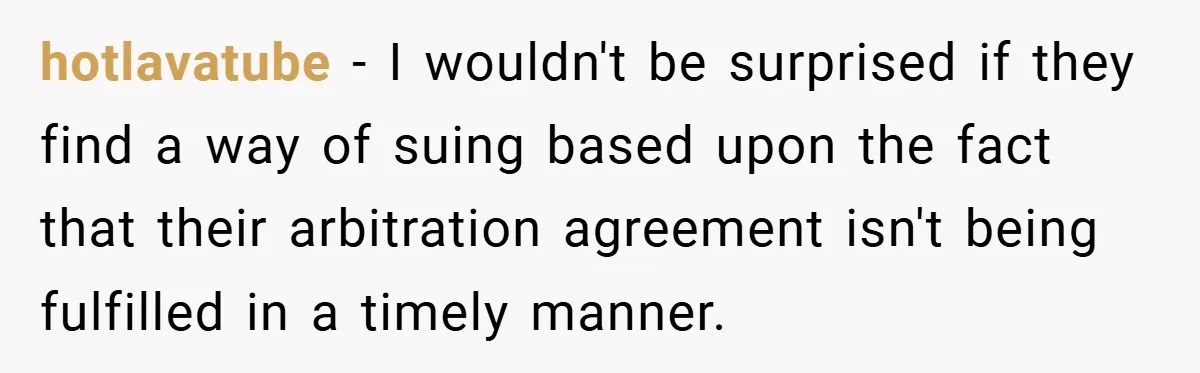 hotlavatube − I wouldn't be surprised if they find a way of suing based upon the fact that their arbitration agreement isn't being fulfilled in a timely manner.