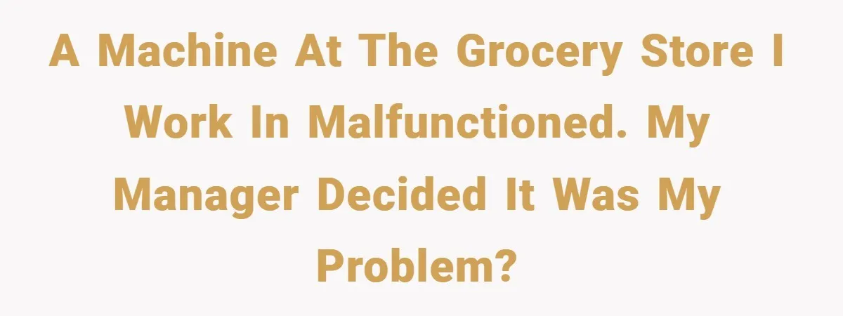 A machine at the grocery store i work in malfunctioned. My manager decided it was my problem?