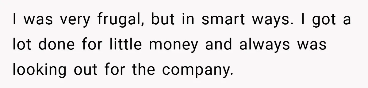 I was very frugal, but in smart ways. I got a lot done for little money and always was looking out for the company.