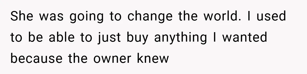 She was going to change the world. I used to be able to just buy anything I wanted because the owner knew