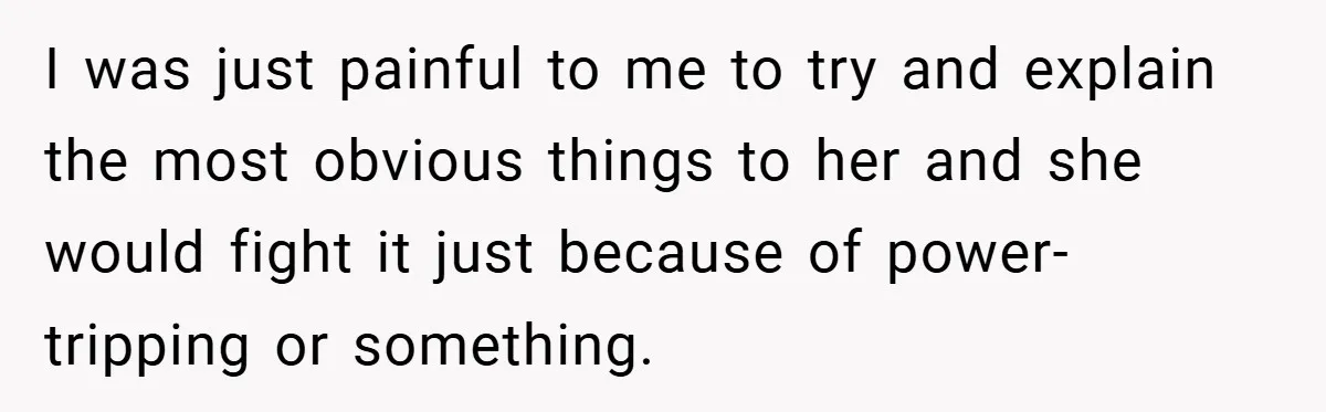 I was just painful to me to try and explain the most obvious things to her and she would fight it just because of power-tripping or something.