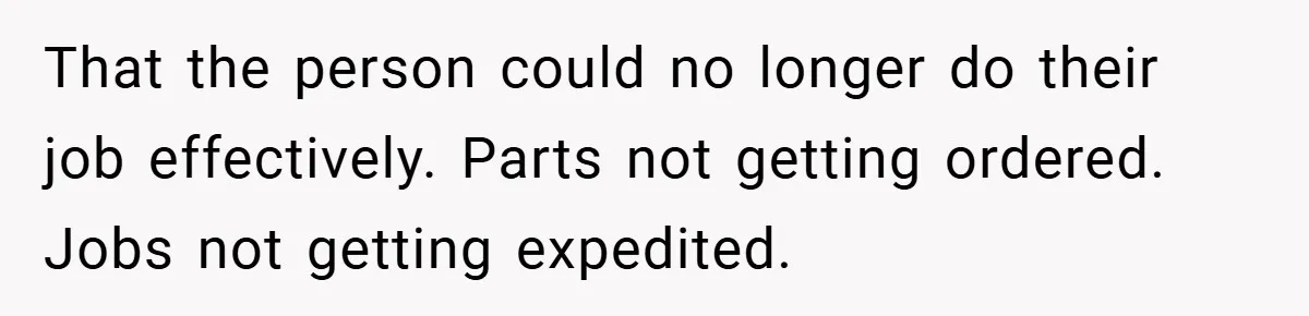 That the person could no longer do their job effectively. Parts not getting ordered. Jobs not getting expedited.