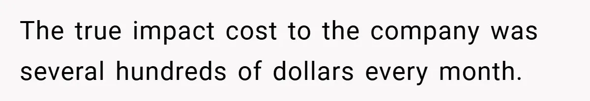 The true impact cost to the company was several hundreds of dollars every month.