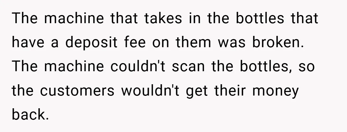 The machine that takes in the bottles that have a deposit fee on them was broken. The machine couldn't scan the bottles, so the customers wouldn't get their money back.