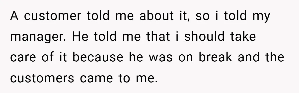 A customer told me about it, so i told my manager. He told me that i should take care of it because he was on break and the customers came...