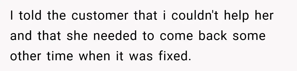 I told the customer that i couldn't help her and that she needed to come back some other time when it was fixed.