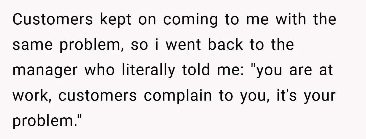 Customers kept on coming to me with the same problem, so i went back to the manager who literally told me: ''you are at work, customers complain to you, it's...